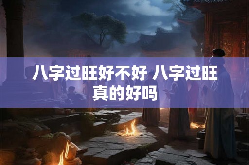 八字过旺好不好 八字过旺真的好吗 八字过旺好不好 八字过旺真的好吗