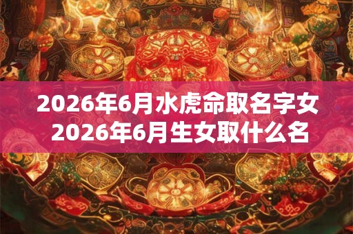 2026年6月水虎命取名字女 2026年6月生女取什么名字最适合水虎命
