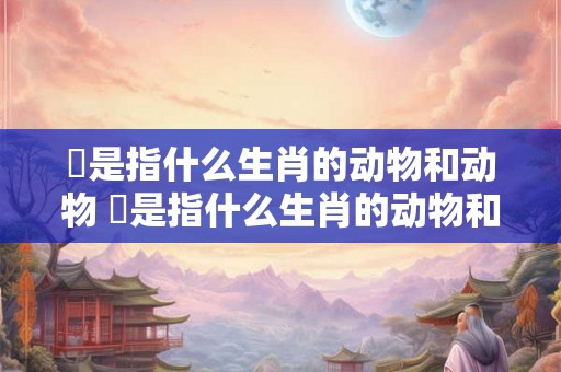 槀是指什么生肖的动物和动物 槀是指什么生肖的动物和动物名称
