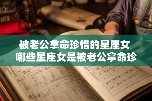 被老公拿命珍惜的星座女 哪些星座女是被老公拿命珍惜的