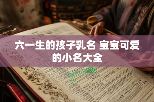 六一生的孩子乳名 宝宝可爱的小名大全 六一生的孩子乳名 宝宝可爱的小名大全