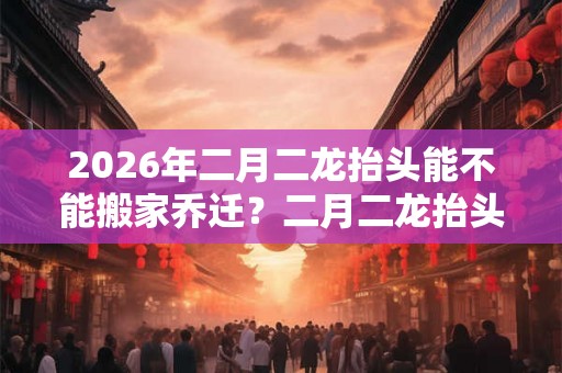 2026年二月二龙抬头能不能搬家乔迁？二月二龙抬头的忌讳有哪些？