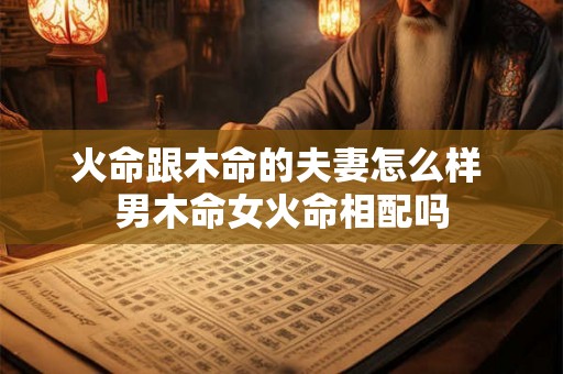 火命跟木命的夫妻怎么样 男木命女火命相配吗 火命跟木命的夫妻怎么样 男木命女火命相配吗