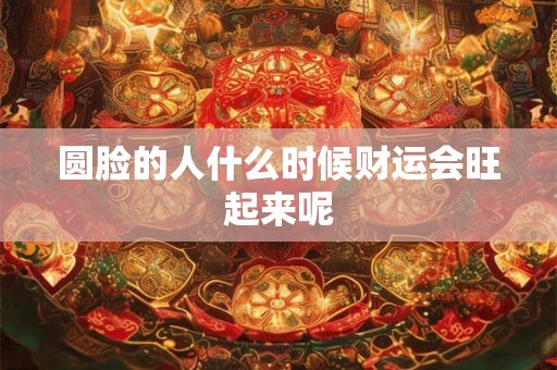 圆脸的人什么时候财运会旺起来呢 圆脸的人什么时候财运会旺起来呢