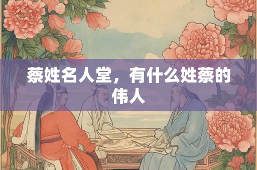 蔡姓名人堂，有什么姓蔡的伟人