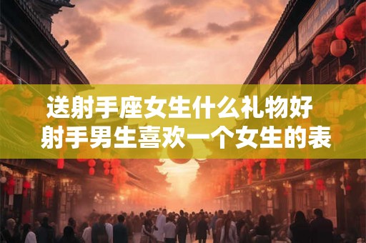 送射手座女生什么礼物好 射手男生喜欢一个女生的表现 送射手座女生什么礼物好 射手男生喜欢一个女生的表现