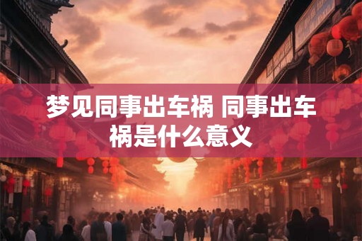 梦见同事出车祸 同事出车祸是什么意义 梦见同事出车祸 同事出车祸是什么意义