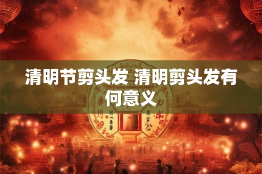 清明节剪头发 清明剪头发有何意义