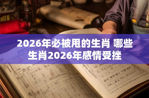 2026年必被甩的生肖 哪些生肖2026年感情受挫 2026年必被甩的生肖 哪些生肖2026年感情受挫