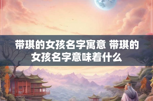 带琪的女孩名字寓意 带琪的女孩名字意味着什么 带琪的女孩名字寓意 带琪的女孩名字意味着什么