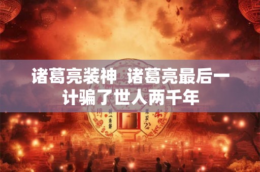 诸葛亮装神 诸葛亮最后一计骗了世人两千年 诸葛亮装神 诸葛亮最后一计骗了世人两千年