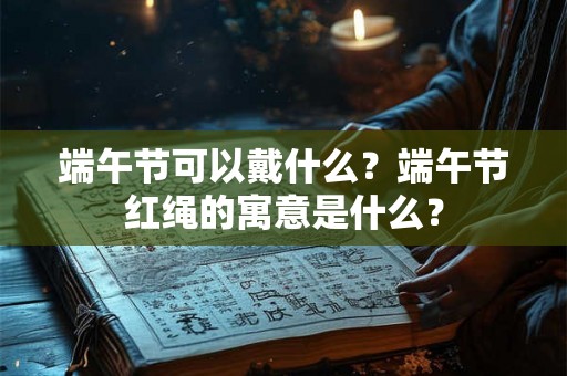 端午节可以戴什么？端午节红绳的寓意是什么？