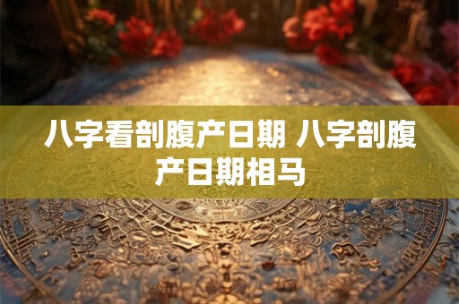 八字看剖腹产日期 八字剖腹产日期相马 八字看剖腹产日期 八字剖腹产日期相马