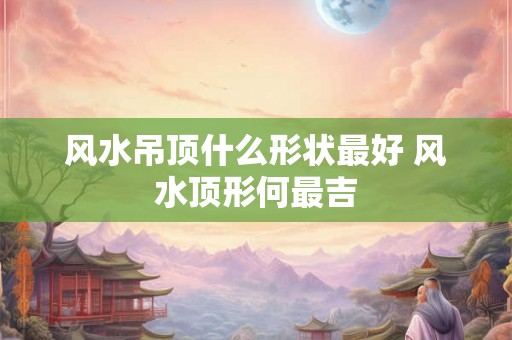 风水吊顶什么形状最好 风水顶形何最吉