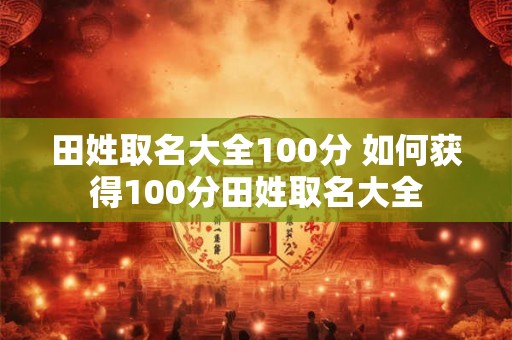 田姓取名大全100分 如何获得100分田姓取名大全