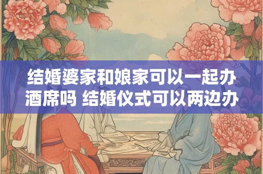结婚婆家和娘家可以一起办酒席吗 结婚仪式可以两边办么