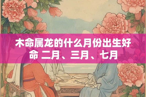 木命属龙的什么月份出生好命 二月、三月、七月