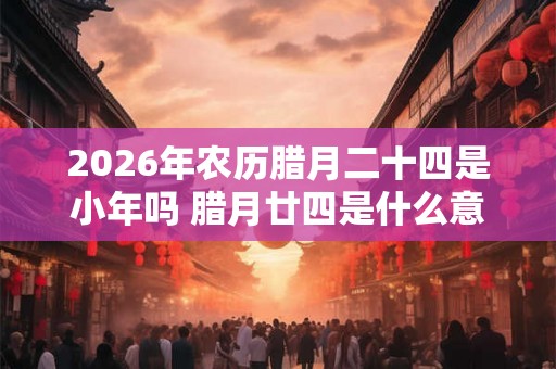 2026年农历腊月二十四是小年吗 腊月廿四是什么意思 2026年农历腊月二十四是小年吗 腊月廿四是什么意思