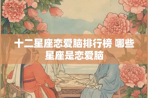 十二星座恋爱脑排行榜 哪些星座是恋爱脑 十二星座恋爱脑排行榜 哪些星座是恋爱脑