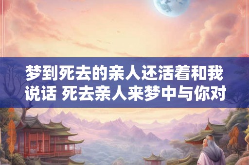 梦到死去的亲人还活着和我说话 死去亲人来梦中与你对话
