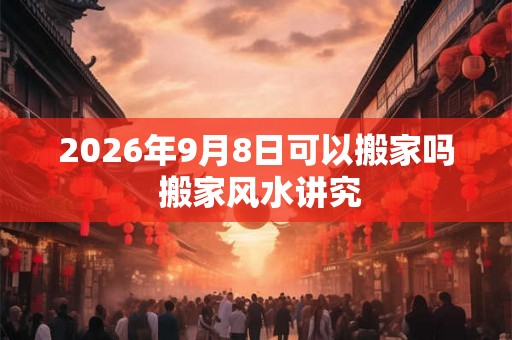 2026年9月8日可以搬家吗 搬家风水讲究 2026年9月8日可以搬家吗 搬家风水讲究