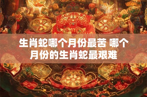 生肖蛇哪个月份最苦 哪个月份的生肖蛇最艰难