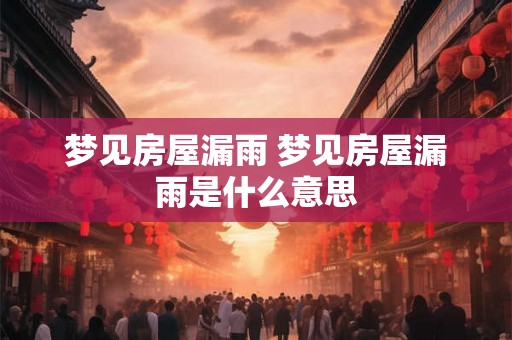 梦见房屋漏雨 梦见房屋漏雨是什么意思 梦见房屋漏雨 梦见房屋漏雨是什么意思