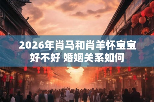 2026年肖马和肖羊怀宝宝好不好 婚姻关系如何 2026年肖马和肖羊怀宝宝好不好 婚姻关系如何