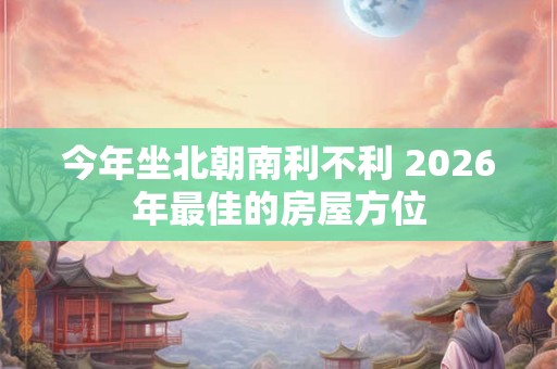 今年坐北朝南利不利 2026年最佳的房屋方位 今年坐北朝南利不利 2026年最佳的房屋方位
