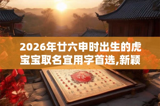 2026年廿六申时出生的虎宝宝取名宜用字首选,新颖名字 2026年廿六申时出生的虎宝宝取名宜用字首选,新颖名字