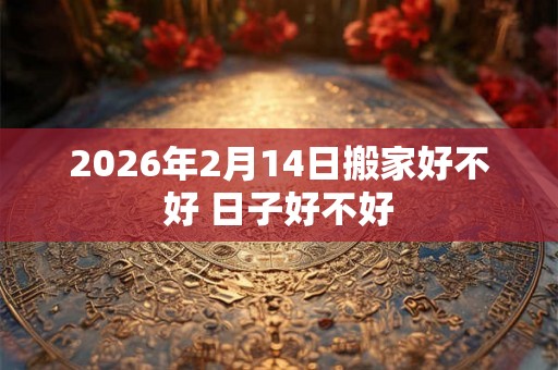 2026年2月14日搬家好不好 日子好不好 2026年2月14日搬家好不好 日子好不好