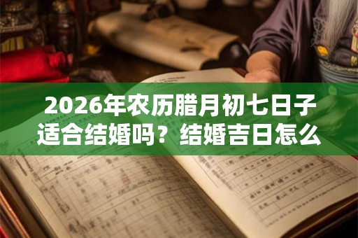 2026年农历腊月初七日子适合结婚吗？结婚吉日怎么选择？