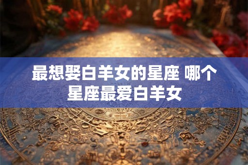 最想娶白羊女的星座 哪个星座最爱白羊女 最想娶白羊女的星座 哪个星座最爱白羊女