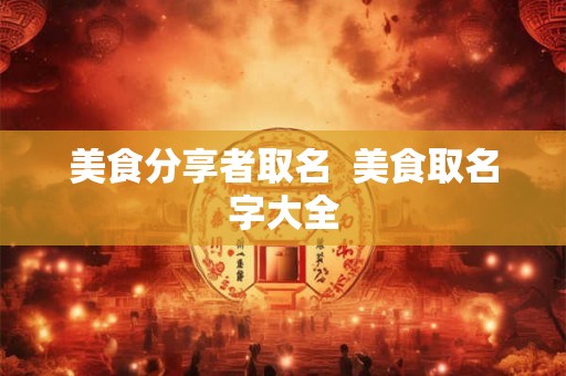 美食分享者取名 美食取名字大全 美食分享者取名 美食取名字大全