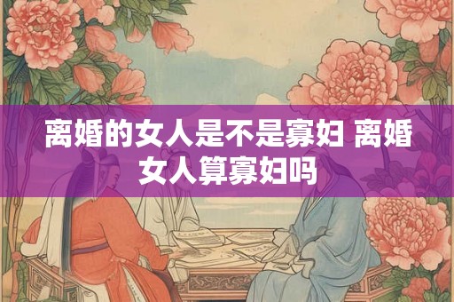 离婚的女人是不是寡妇 离婚女人算寡妇吗 离婚的女人是不是寡妇 离婚女人算寡妇吗