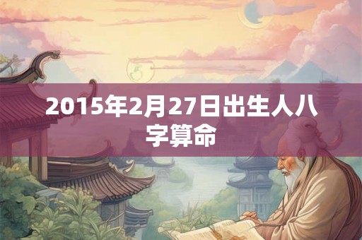 2015年2月27日出生人八字算命 2015年2月27日出生人八字算命