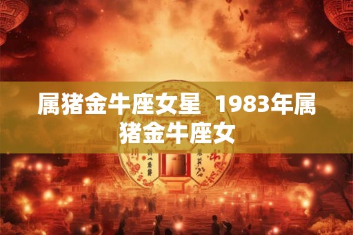 属猪金牛座女星 1983年属猪金牛座女 属猪金牛座女星 1983年属猪金牛座女