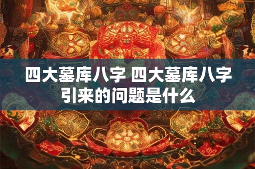 四大墓库八字 四大墓库八字引来的问题是什么 四大墓库八字 四大墓库八字引来的问题是什么