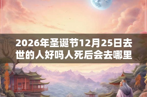 2026年圣诞节12月25日去世的人好吗人死后会去哪里? 2026年圣诞节12月25日去世的人好吗人死后会去哪里?