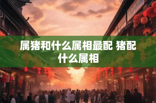属猪和什么属相最配 猪配什么属相