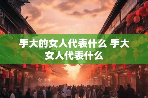 手大的女人代表什么 手大女人代表什么 手大的女人代表什么 手大女人代表什么