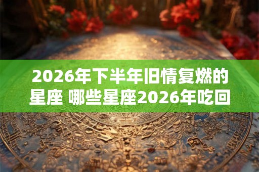 2026年下半年旧情复燃的星座 哪些星座2026年吃回头草