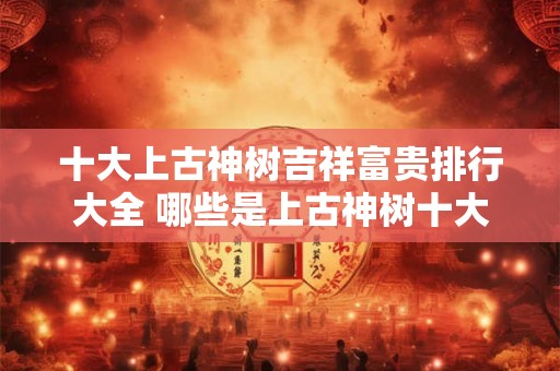 十大上古神树吉祥富贵排行大全 哪些是上古神树十大吉祥富贵 十大上古神树吉祥富贵排行大全 哪些是上古神树十大吉祥富贵