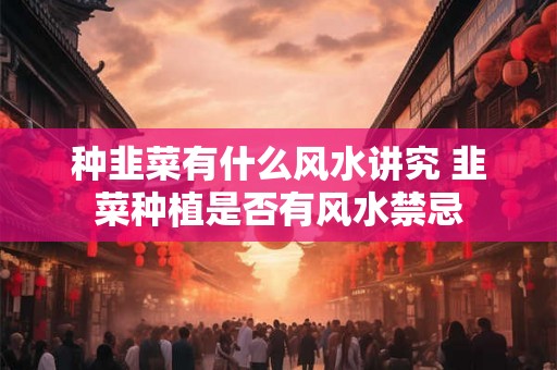 种韭菜有什么风水讲究 韭菜种植是否有风水禁忌