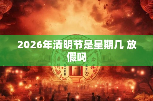 2026年清明节是星期几 放假吗