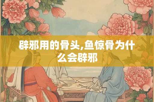 辟邪用的骨头,鱼惊骨为什么会辟邪