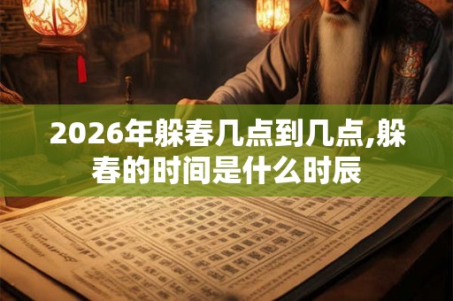 2026年躲春几点到几点,躲春的时间是什么时辰 2026年躲春几点到几点,躲春的时间是什么时辰