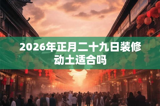 2026年正月二十九日装修动土适合吗 2026年正月二十九日装修动土适合吗