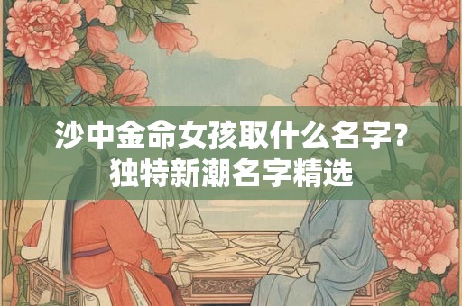 沙中金命女孩取什么名字？独特新潮名字精选