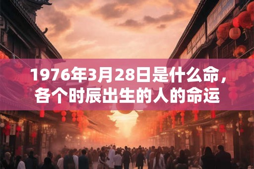 1976年3月28日是什么命,各个时辰出生的人的命运 1976年3月28日是什么命,各个时辰出生的人的命运